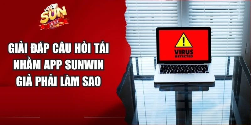 Giải đáp câu hỏi tải nhầm app Sunwin giả phải làm sao