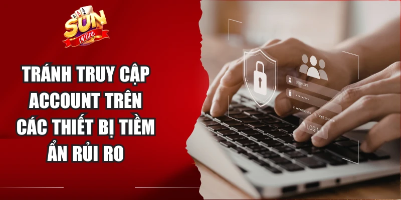 Tránh truy cập account trên các thiết bị tiềm ẩn rủi ro